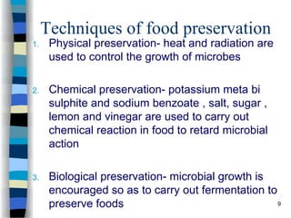 Techniques of food preservation
1. Physical preservation- heat and radiation are
used to control the growth of microbes
2. Chemical preservation- potassium meta bi
sulphite and sodium benzoate , salt, sugar ,
lemon and vinegar are used to carry out
chemical reaction in food to retard microbial
action
3. Biological preservation- microbial growth is
encouraged so as to carry out fermentation to
preserve foods 9
 