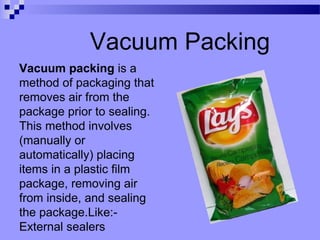 Vacuum Packing
Vacuum packing is a
method of packaging that
removes air from the
package prior to sealing.
This method involves
(manually or
automatically) placing
items in a plastic film
package, removing air
from inside, and sealing
the package.Like:-
External sealers
 