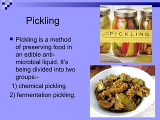 Pickling
 Pickling is a method
of preserving food in
an edible anti-
microbial liquid. It’s
being divided into two
groups:-
1) chemical pickling
2) fermentation pickling.
 