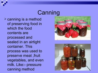 Canning
 canning is a method
of preserving food in
which the food
contents are
processed and
sealed in an airtight
container. This
process was used to
preserve meat ,fruit
vegetables, and even
milk. Like:- pressure
canning method
 