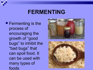 FERMENTING
 Fermenting is the
process of
encouraging the
growth of “good
bugs” to inhibit the
“bad bugs” that
can spoil food. It
can be used with
many types of
foods
 