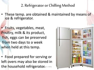 2. Refrigerator orChillingMethod
• These temp. are obtained & maintained by means of
ice & refrigerator.
• Fruits, vegetables, meat,
Poultry, milk & its product,
fish, eggs can be preserved
from two days to a week
when held at this temp.
• Food prepared for serving or
left overs may also be stored in
the household refrigerator.
ASTHA K. PATEL 10
 