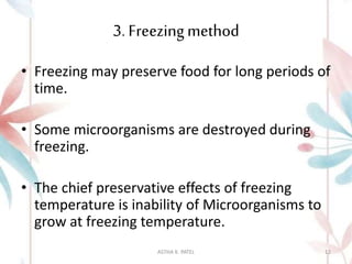 3. Freezingmethod
• Freezing may preserve food for long periods of
time.
• Some microorganisms are destroyed during
freezing.
• The chief preservative effects of freezing
temperature is inability of Microorganisms to
grow at freezing temperature.
ASTHA K. PATEL 12
 