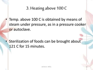 3. Heating above100 C
• Temp. above 100 C is obtained by means of
steam under pressure, as in a pressure cooker
or autoclave.
• Sterilization of foods can be brought about
121 C for 15 minutes.
ASTHA K. PATEL 20
 