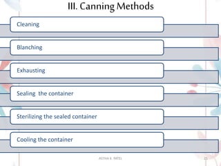 III. Canning Methods
Cleaning
Blanching
Exhausting
Sealing the container
Sterilizing the sealed container
Cooling the container
ASTHA K. PATEL 21
 