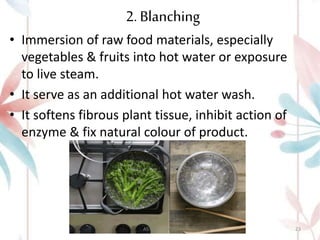 2. Blanching
• Immersion of raw food materials, especially
vegetables & fruits into hot water or exposure
to live steam.
• It serve as an additional hot water wash.
• It softens fibrous plant tissue, inhibit action of
enzyme & fix natural colour of product.
ASTHA K. PATEL 23
 