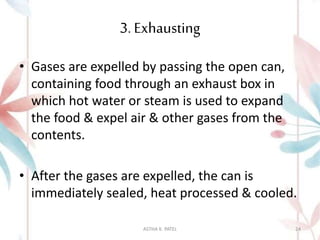 3. Exhausting
• Gases are expelled by passing the open can,
containing food through an exhaust box in
which hot water or steam is used to expand
the food & expel air & other gases from the
contents.
• After the gases are expelled, the can is
immediately sealed, heat processed & cooled.
ASTHA K. PATEL 24
 