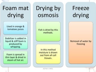 Foam mat
drying
Used in orange &
tomatoes juices
Stabilizer is added in
liquid & stiff foam is
produced by
whipping.
Foam is spread in
thin layer & dried in
steam of hot air.
Drying by
osmosis
Fish is dried by this
methods.
In this method
moisture is drawn
out from all cell
tissues.
Freeze
drying
Removal of water by
freezing
ASTHA K. PATEL 30
 