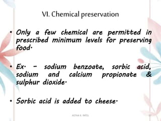 VI. Chemicalpreservation
• Only a few chemical are permitted in
prescribed minimum levels for preserving
food.
• Ex. – sodium benzoate, sorbic acid,
sodium and calcium propionate &
sulphur dioxide.
• Sorbic acid is added to cheese.
ASTHA K. PATEL 37
 