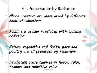 VII. Preservationby Radiation
• Micro organism are inactivated by different
kinds of radiation.
• Foods are usually irradiated with iodizing
radiation.
• Spices, vegetables and fruits, pork and
poultry are all preserved by radiation.
• Irradiation cause changes in flavor, color,
texture and nutritive value.
ASTHA K. PATEL 39
 