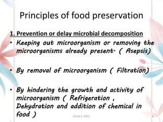 Principles of food preservation
1. Prevention or delay microbial decomposition
• Keeping out microorganism or removing the
microorganisms already present. ( Asepsis)
• By removal of microorganism ( Filtration)
• By hindering the growth and activity of
microorganism ( Refrigeration ,
Dehydration and addition of chemical in
food ) ASTHA K. PATEL 4
 