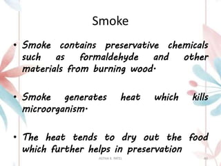 Smoke
• Smoke contains preservative chemicals
such as formaldehyde and other
materials from burning wood.
• Smoke generates heat which kills
microorganism.
• The heat tends to dry out the food
which further helps in preservation
ASTHA K. PATEL 40
 
