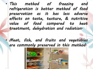 • This method of freezing and
refrigeration is better method of food
preservation as it has less adverse
effects on taste, texture, & nutritive
value of food compared to heat
treatment, dehydration and radiation.
• Meat, fish, and fruits and vegetables
are commonly preserved in this method.
ASTHA K. PATEL 43
 