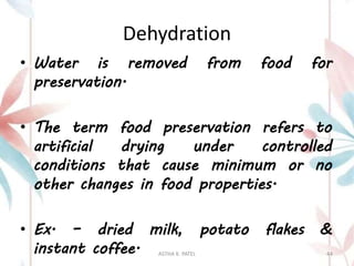 Dehydration
• Water is removed from food for
preservation.
• The term food preservation refers to
artificial drying under controlled
conditions that cause minimum or no
other changes in food properties.
• Ex. – dried milk, potato flakes &
instant coffee. ASTHA K. PATEL 44
 