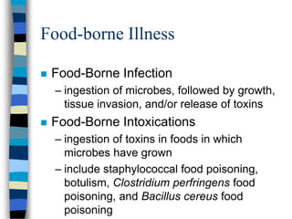Food-borne Illness
 Food-Borne Infection
– ingestion of microbes, followed by growth,
tissue invasion, and/or release of toxins
 Food-Borne Intoxications
– ingestion of toxins in foods in which
microbes have grown
– include staphylococcal food poisoning,
botulism, Clostridium perfringens food
poisoning, and Bacillus cereus food
poisoning
 