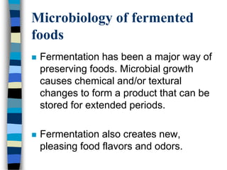 Microbiology of fermented
foods
 Fermentation has been a major way of
preserving foods. Microbial growth
causes chemical and/or textural
changes to form a product that can be
stored for extended periods.
 Fermentation also creates new,
pleasing food flavors and odors.
 