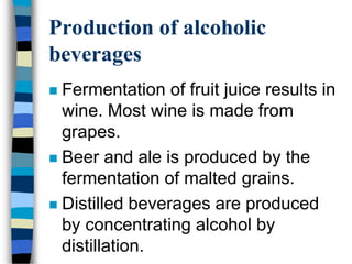 Production of alcoholic
beverages
 Fermentation of fruit juice results in
wine. Most wine is made from
grapes.
 Beer and ale is produced by the
fermentation of malted grains.
 Distilled beverages are produced
by concentrating alcohol by
distillation.
 