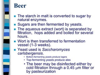 Beer
 The starch in malt is converted to sugar by
natural enzymes.
 Sugars are then fermented by yeasts.
 The aqueous extract (wort) is separated by
filtration, hops added and boiled for several
hours.
 Wort is then transferred to fermentation
vessel (1-3 weeks).
 Yeast used is Saccharomyces
carlsbergensis.
• Bottom-fermenting yeasts produce lagers
• Top-fermenting yeasts produce ales
• The beer may be disinfected either by
cold filtration through a 0.45 m filter or
by pasteurization
 