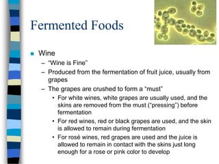 Fermented Foods
 Wine
– “Wine is Fine”
– Produced from the fermentation of fruit juice, usually from
grapes
– The grapes are crushed to form a “must”
• For white wines, white grapes are usually used, and the
skins are removed from the must (“pressing”) before
fermentation
• For red wines, red or black grapes are used, and the skin
is allowed to remain during fermentation
• For rosé wines, red grapes are used and the juice is
allowed to remain in contact with the skins just long
enough for a rose or pink color to develop
 