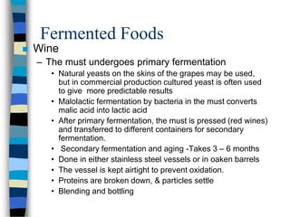 Fermented Foods
 Wine
– The must undergoes primary fermentation
• Natural yeasts on the skins of the grapes may be used,
but in commercial production cultured yeast is often used
to give more predictable results
• Malolactic fermentation by bacteria in the must converts
malic acid into lactic acid
• After primary fermentation, the must is pressed (red wines)
and transferred to different containers for secondary
fermentation.
• Secondary fermentation and aging -Takes 3 – 6 months
• Done in either stainless steel vessels or in oaken barrels
• The vessel is kept airtight to prevent oxidation.
• Proteins are broken down, & particles settle
• Blending and bottling
 
