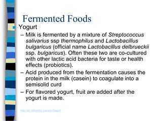 Fermented Foods
 Yogurt
– Milk is fermented by a mixture of Streptococcus
salivarius ssp thermophilus and Lactobacillus
bulgaricus (official name Lactobacillus delbrueckii
ssp. bulgaricus). Often these two are co-cultured
with other lactic acid bacteria for taste or health
effects (probiotics).
– Acid produced from the fermentation causes the
protein in the milk (casein) to coagulate into a
semisolid curd
– For flavored yogurt, fruit are added after the
yogurt is made.
http://en.wikipedia.org/wiki/Yogurt
 