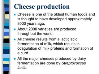 Cheese production
 Cheese is one of the oldest human foods and
is thought to have developed approximately
8000 years ago.
 About 2000 varieties are produced
throughout the world.
 All cheese results from a lactic acid
fermentation of milk, which results in
coagulation of milk proteins and formation of
a curd.
 All the major cheeses produced by dairy
fermentation are done by Streptococcus
lactis.
 