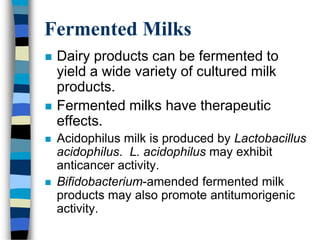 Fermented Milks
 Dairy products can be fermented to
yield a wide variety of cultured milk
products.
 Fermented milks have therapeutic
effects.
 Acidophilus milk is produced by Lactobacillus
acidophilus. L. acidophilus may exhibit
anticancer activity.
 Bifidobacterium-amended fermented milk
products may also promote antitumorigenic
activity.
 