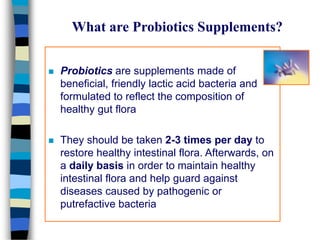 What are Probiotics Supplements?
 Probiotics are supplements made of
beneficial, friendly lactic acid bacteria and
formulated to reflect the composition of
healthy gut flora
 They should be taken 2-3 times per day to
restore healthy intestinal flora. Afterwards, on
a daily basis in order to maintain healthy
intestinal flora and help guard against
diseases caused by pathogenic or
putrefactive bacteria
 