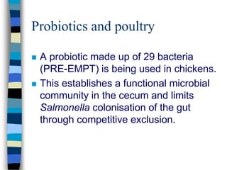 Probiotics and poultry
 A probiotic made up of 29 bacteria
(PRE-EMPT) is being used in chickens.
 This establishes a functional microbial
community in the cecum and limits
Salmonella colonisation of the gut
through competitive exclusion.
 