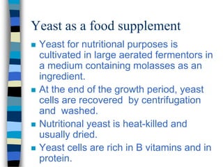 Yeast as a food supplement
 Yeast for nutritional purposes is
cultivated in large aerated fermentors in
a medium containing molasses as an
ingredient.
 At the end of the growth period, yeast
cells are recovered by centrifugation
and washed.
 Nutritional yeast is heat-killed and
usually dried.
 Yeast cells are rich in B vitamins and in
protein.
 