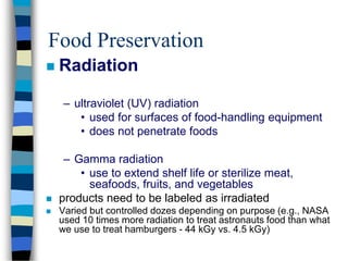 Food Preservation
 Radiation
– ultraviolet (UV) radiation
• used for surfaces of food-handling equipment
• does not penetrate foods
– Gamma radiation
• use to extend shelf life or sterilize meat,
seafoods, fruits, and vegetables
 products need to be labeled as irradiated
 Varied but controlled dozes depending on purpose (e.g., NASA
used 10 times more radiation to treat astronauts food than what
we use to treat hamburgers - 44 kGy vs. 4.5 kGy)
 