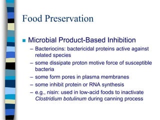 Food Preservation
 Microbial Product-Based Inhibition
– Bacteriocins: bactericidal proteins active against
related species
– some dissipate proton motive force of susceptible
bacteria
– some form pores in plasma membranes
– some inhibit protein or RNA synthesis
– e.g., nisin: used in low-acid foods to inactivate
Clostridium botulinum during canning process
 