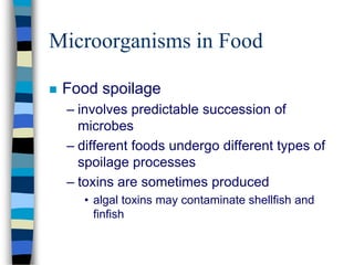 Microorganisms in Food
 Food spoilage
– involves predictable succession of
microbes
– different foods undergo different types of
spoilage processes
– toxins are sometimes produced
• algal toxins may contaminate shellfish and
finfish
 