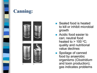 Canning:
 Sealed food is heated
to kill or inhibit microbial
growth
 Acidic food easier to
can; neutral food
heated to > 100 oC;
quality and nutritional
value declines
 Spoilage of canned
food by anaerobic
organisms (Clostridium
and toxin production);
gas indicates problems
 