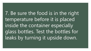 7. Be sure the food is in the right
temperature before it is placed
inside the container especially
glass bottles. Test the bottles for
leaks by turning it upside down.
 