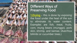 Different Ways of
Preserving Food
1.Drying – this is done by exposing
the food under the heat of the sun
to eliminate its water content.
Examples are fish, meat, fruits,
corn, mung beans (munggo), pork
skin, shrimp, and kamias (Averrhoa
bilimbi or cucumber trees.)
 