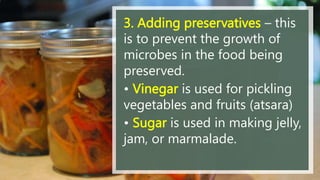 3. Adding preservatives – this
is to prevent the growth of
microbes in the food being
preserved.
• Vinegar is used for pickling
vegetables and fruits (atsara)
• Sugar is used in making jelly,
jam, or marmalade.
 