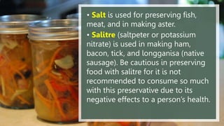 • Salt is used for preserving fish,
meat, and in making aster.
• Salitre (saltpeter or potassium
nitrate) is used in making ham,
bacon, tick, and longganisa (native
sausage). Be cautious in preserving
food with salitre for it is not
recommended to consume so much
with this preservative due to its
negative effects to a person’s health.
 