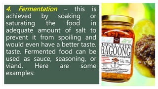 4. Fermentation – this is
achieved by soaking or
saturating the food in
adequate amount of salt to
prevent it from spoiling and
would even have a better taste.
taste. Fermented food can be
used as sauce, seasoning, or
viand. Here are some
examples:
 