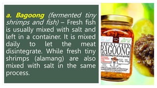 a. Bagoong (fermented tiny
shrimps and fish) – Fresh fish
is usually mixed with salt and
left in a container. It is mixed
daily to let the meat
disintegrate. While fresh tiny
shrimps (alamang) are also
mixed with salt in the same
process.
 