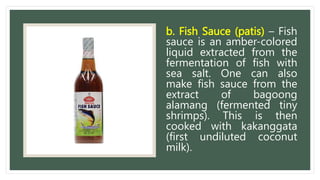 b. Fish Sauce (patis) – Fish
sauce is an amber-colored
liquid extracted from the
fermentation of fish with
sea salt. One can also
make fish sauce from the
extract of bagoong
alamang (fermented tiny
shrimps). This is then
cooked with kakanggata
(first undiluted coconut
milk).
 
