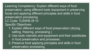 Learning Competency: Explain different ways of food
preservation, using different tools /equipment in preserving
foods and applying different principles and skills in food
preservation processing.
LC Code: TLE6HE-0f-10
Specific Objectives:
1. Explain different ways of food preservation (drying,
salting, freezing, processing )
2. Use tools /utensils and equipment and their substitutes
in food preservation and processes.
3. Preserve food applying principles and skills in food
preservation processing.
 
