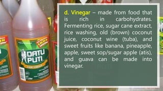 d. Vinegar – made from food that
is rich in carbohydrates.
Fermenting rice, sugar cane extract,
rice washing, old (brown) coconut
juice, coconut wine (tuba), and
sweet fruits like banana, pineapple,
apple, sweet sop/sugar apple (atis),
and guava can be made into
vinegar.
 