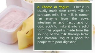 e. Cheese or Yogurt – Cheese is
usually made from cow’s milk or
carabao’s milk. The milk is runner
(an enzyme from the cow’s
intestine) or acid (lactic acid or
citric acid) to make it into a solid
form. The yogurt is made from the
souring of the milk through lactic
acid bacteria. Yogurt is good for
people with poor digestion.
 