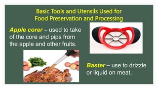 Basic Tools and Utensils Used for
Food Preservation and Processing
Apple corer – used to take
of the core and pips from
the apple and other fruits.
Baster – use to drizzle
or liquid on meat.
 