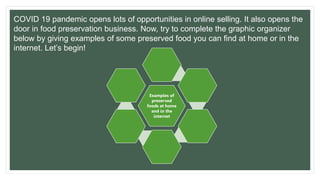 COVID 19 pandemic opens lots of opportunities in online selling. It also opens the
door in food preservation business. Now, try to complete the graphic organizer
below by giving examples of some preserved food you can find at home or in the
internet. Let’s begin!
Examples of
preserved
foods at home
and in the
internet
 