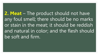 2. Meat – The product should not have
any foul smell; there should be no marks
or stain in the meat; it should be reddish
and natural in color; and the flesh should
be soft and firm.
 