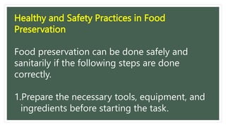 Healthy and Safety Practices in Food
Preservation
Food preservation can be done safely and
sanitarily if the following steps are done
correctly.
1.Prepare the necessary tools, equipment, and
ingredients before starting the task.
 