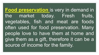 Food preservation is very in demand in
the market today. Fresh fruits,
vegetables, fish and meat are foods
often used for food preservation. Many
people love to have them at home and
give them as a gift, therefore it can be a
source of income for the family.
 