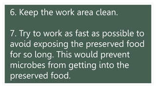 6. Keep the work area clean.
7. Try to work as fast as possible to
avoid exposing the preserved food
for so long. This would prevent
microbes from getting into the
preserved food.
 